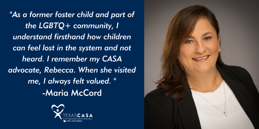 As a former foster child and part of the LGBTQ+ community, I understand firsthand how children can feel lost in the system and not heard. I remember my CASA advocate, Rebecca. When she visited me, I always felt valued. 